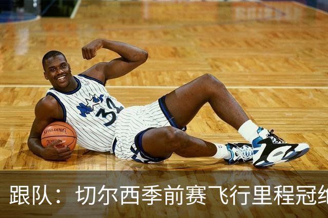 跟队：切尔西季前赛飞行里程冠绝英超；帕尔默展现了迷人的魅力